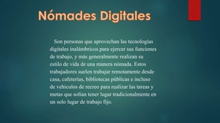 Son personas que aprovechan las tecnologías
digitales inalámbricos para ejercer sus funciones
de trabajo, y más generalmente realizan su
estilo de vida de una manera nómada. Estos
trabajadores suelen trabajar remotamente desde
casa, cafeterías, bibliotecas públicas e incluso
de vehículos de recreo para realizar las tareas y
metas que solían tener lugar tradicionalmente en
un solo lugar de trabajo fijo.
 