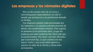 Hoy en día existen sitios de servicios y
networking para emprendedores en todo el
mundo que promueven a un profesional nómada
en 30 días.
Las empresas actuales están presionadas por
los impuestos y no quieren contratar personal de
planta, sino profesionales externos. Esto seguirá
en aumento en los próximos años, ya que las
empresas privadas modernas han observado que
los profesionales ‘free lance’ son más eficientes
que el personal fijo, ya que cuentan con una
macro visión y una creatividad superior a
quienes no salen de la oficina y tienen jefes
permanentes.
 