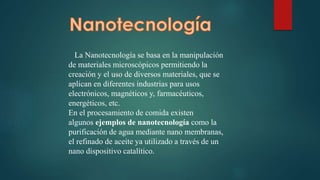 La Nanotecnología se basa en la manipulación
de materiales microscópicos permitiendo la
creación y el uso de diversos materiales, que se
aplican en diferentes industrias para usos
electrónicos, magnéticos y, farmacéuticos,
energéticos, etc.
En el procesamiento de comida existen
algunos ejemplos de nanotecnología como la
purificación de agua mediante nano membranas,
el refinado de aceite ya utilizado a través de un
nano dispositivo catalítico.
 