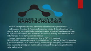 Unas de las organizaciones mas importantes de la nanotecnología es la FAN.
La Fundación Argentina de Nanotecnología es una entidad de derecho privado y sin
fines de lucro, su responsabilidad principal es fomentar la generación del valor agregado
de la producción nacional, para el consumo del mercado interno y para la inserción de la
industria local en los mercados internacionales.
Unos de los programas principales que tiene la FAN es el programa
NANOPYMES tiene como objetivo el fortalecimiento y la creación de PyMEs (pequeñas
y medianas empresas) en el área de micro y nanotecnología en el país y se centra en cuatro
áreas industriales estratégicas: metalmecánica (incluyendo autopartes), agro alimentos,
salud y electrónica.
 