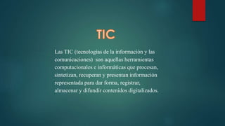 Las TIC (tecnologías de la información y las
comunicaciones) son aquellas herramientas
computacionales e informáticas que procesan,
sintetizan, recuperan y presentan información
representada para dar forma, registrar,
almacenar y difundir contenidos digitalizados.
 