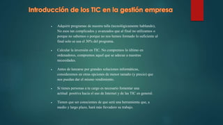  Adquirir programas de nuestra talla (tecnológicamente hablando),
No esos tan complicados y avanzados que al final no utilizamos o
porque no sabemos o porque no nos hemos formado lo suficiente al
final solo se usa el 30% del programa.
 Calcular la inversión en TIC. No compremos lo último en
ordenadores, compremos aquel que se adecue a nuestras
necesidades.
 Antes de lanzarse por grandes soluciones informáticas,
consideremos en otras opciones de menor tamaño (y precio) que
nos puedan dar el mismo rendimiento.
 Si tienes personas a tu cargo es necesario fomentar una
actitud positiva hacia el uso de Internet y de las TIC en general.
 Tienen que ser conscientes de que será una herramienta que, a
medio y largo plazo, hará más llevadero su trabajo.
 