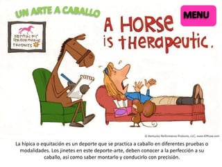 La hípica o equitación es un deporte que se practica a caballo en diferentes pruebas o
modalidades. Los jinetes en este deporte-arte, deben conocer a la perfección a su
caballo, así como saber montarlo y conducirlo con precisión.

 