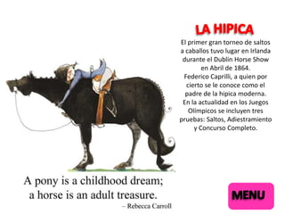 El primer gran torneo de saltos
a caballos tuvo lugar en Irlanda
durante el Dublin Horse Show
en Abril de 1864.
Federico Caprilli, a quien por
cierto se le conoce como el
padre de la hipica moderna.
En la actualidad en los Juegos
Olímpicos se incluyen tres
pruebas: Saltos, Adiestramiento
y Concurso Completo.

 