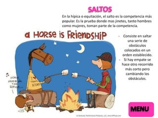 En la hípica o equitación, el salto es la competencia más
popular. Es la prueba donde mas jinetes, tanto hombres
como mujeres, toman parte de la competencia.

- Consiste en saltar
una serie de
obstáculos
colocados en un
orden establecido.
- Si hay empate se
hace otro recorrido
más corto pero
cambiando los
obstáculos.

 