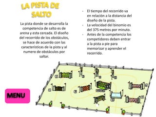 La pista donde se desarrolla la
competencia de salto es de
arena y esta cercada. El diseño
del recorrido de los obstáculos,
se hace de acuerdo con las
características de la pista y al
numero de obstáculos por
saltar.

- El tiempo del recorrido va
en relación a la distancia del
diseño de la pista.
- La velocidad del binomio es
del 375 metros por minuto.
- Antes de la competencia los
competidores deben entrar
a la pista a pie para
memorizar y aprender el
recorrido.

 