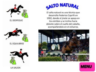 EL DESPEGUE

EL EQUILIBRIO

LA SALIDA

El salto natural es una técnica que
desarrollo Federico Caprilli en
1902, donde el jinete se apoya en
los estribos y se inclina hacia
delante sobre el cuello del caballo,
acompañándolo en el esfuerzo.

 