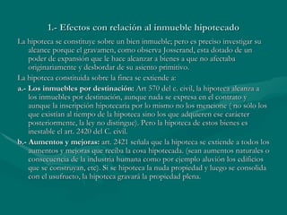 1.- Efectos con relación al inmueble hipotecado La hipoteca se constituye sobre un bien inmueble; pero es preciso investigar su alcance porque el gravamen, como observa Josserand, esta dotado de un poder de expansión que le hace alcanzar a bienes a que no afectaba originariamente y desbordar de su asiento primitivo. La hipoteca constituida sobre la finca se extiende a: a.- Los inmuebles por destinación:  Art 570 del c. civil, la hipoteca alcanza a los inmuebles por destinación, aunque nada se expresa en el contrato y aunque la inscripción hipotecaria por lo mismo no los mencione ( no sólo los que existían al tiempo de la hipoteca sino los que adquieren ese carácter posteriormente, la ley no distingue). Pero la hipoteca de estos bienes es inestable el art. 2420 del C. civil. b.- Aumentos y mejoras:  art. 2421 señala que la hipoteca se extiende a todos los aumentos y mejoras que reciba la cosa hipotecada. (sean aumentos naturales o consecuencia de la industria humana como por ejemplo aluvión los edificios que se construyan, etc). Si se hipoteca la nuda propiedad y luego se consolida con el usufructo, la hipoteca gravará la propiedad plena. 