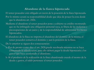 Abandono de la fianza hipotecada El tercer poseedor está obligado en razón de la posesión de la finca hipotecada. Por lo mismo cesará su responsabilidad desde que deja de poseer la cosa desde que la abandona art. 2426. Mediante el abandono el tercer poseedor pone a cubierto su crédito mostrando que no ha infringido una obligación personal suya, se libera de las molestias y preocupaciones de un juicio y de la responsabilidad de administrar los bienes hipotecados. El abandono de la finca no importa el abandono del dominio de la misma; el tercer poseedor conserva el dominio y aun la posesión de la finca. De lo anterior se siguen dos consecuencias: a.-Por de pronto como dice el art. 2426,puede recobrarla mientras no se haya consumado la adjudicación, para ello deberá pagar la deuda hipotecaria y los gastos que haya ocasionado el abandono. b.-Si el producto de la realización de la finca abandonada excede el monto de la deuda y gastos, el saldo pertenece al tercer poseedor. 
