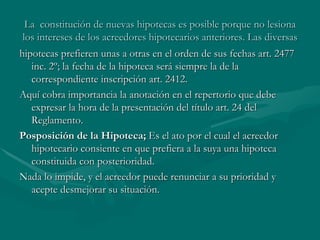 La  constitución de nuevas hipotecas es posible porque no lesiona los intereses de los acreedores hipotecarios anteriores. Las diversas hipotecas prefieren unas a otras en el orden de sus fechas art. 2477 inc. 2º; la fecha de la hipoteca será siempre la de la correspondiente inscripción art. 2412. Aquí cobra importancia la anotación en el repertorio que debe expresar la hora de la presentación del título art. 24 del Reglamento. Posposición de la Hipoteca;  Es el ato por el cual el acreedor hipotecario consiente en que prefiera a la suya una hipoteca constituida con posterioridad. Nada lo impide, y el acreedor puede renunciar a su prioridad y acepte desmejorar su situación. 
