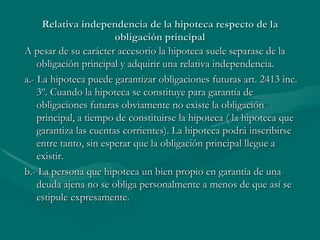 Relativa independencia de la hipoteca respecto de la obligación principal A pesar de su carácter accesorio la hipoteca suele separase de la obligación principal y adquirir una relativa independencia. a.- La hipoteca puede garantizar obligaciones futuras art. 2413 inc. 3º. Cuando la hipoteca se constituye para garantía de obligaciones futuras obviamente no existe la obligación principal, a tiempo de constituirse la hipoteca ( la hipoteca que garantiza las cuentas corrientes). La hipoteca podrá inscribirse entre tanto, sin esperar que la obligación principal llegue a existir. b.- La persona que hipoteca un bien propio en garantía de una deuda ajena no se obliga personalmente a menos de que así se estipule expresamente.  