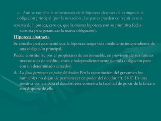 c.- Aun se concibe la subsistencia de la hipoteca después de extinguida la obligación principal (por la novación , las partes pueden convenir es una  reserva de hipoteca, esto es, que la misma hipoteca con su primitiva fecha subsista para garantizar la nueva obligación).  Hipoteca abstracta Se concibe perfectamente que la hipoteca tenga vida totalmente independiente de una obligación principal. Puede constituirse por el propietario de un inmueble, en previsión de sus futuras necesidades de crédito, antes e independientemente de toda obligación para con un determinado acreedor. d.-  La finca permanece en poder del deudor;  Por la constitución del gravamen los inmuebles no dejan de permanecer en poder del deudor art. 2407. Es una positiva ventaja para el deudor; éste conserva la facultad de gozar de la finca u aun dispone de ella. 