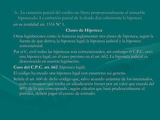 b.- La extinción parcial del crédito no libera proporcionalmente el inmueble hipotecado. La extinción parcial de la deuda deja subsistente la hipoteca en su totalidad art. 1516 Nº 1. Clases de Hipoteca Otras legislaciones como la francesa reglamentan tres clases de hipoteca, según la fuente de que deriva; la hipoteca legal; la hipoteca judicial y la hipoteca convencional. Par el C. civil todas las hipotecas son convencionales; sin embargo el C.P.C. creó una hipoteca legal, en el caso previsto en el art. 662. La hipoteca judicial es desconocida en nuestra legislación. Caso del C.P.C. art. 662  (hipoteca legal). El código ha creado una hipoteca legal con caracteres sui generis. Señala el art. 660 de dicho código que, salvo acuerdo unánime de los interesados, todo comunero que reciba en adjudicación bienes por un valor que exceda del 80% de lo que corresponda , según cálculos que hará prudencialmente el partidor, deberá pagar el exceso de contado. 