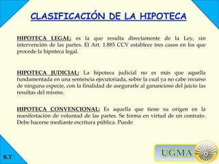 R.T
CLASIFICACIÓN DE LA HIPOTECA
HIPOTECA LEGAL: es la que resulta directamente de la Ley, sin
intervención de las partes. El Art. 1.885 CCV establece tres casos en los que
procede la hipoteca legal.
HIPOTECA JUDICIAL: La hipoteca judicial no es más que aquella
fundamentada en una sentencia ejecutoriada, sobre la cual ya no cabe recurso
de ninguna especie, con la finalidad de asegurarle al ganancioso del juicio las
resultas del mismo.
HIPOTECA CONVENCIONAL: Es aquella que tiene su origen en la
manifestación de voluntad de las partes. Se forma en virtud de un contrato.
Debe hacerse mediante escritura pública. Puede
 
