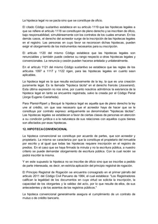 La hipoteca legal no se pacta sino que se constituye de oficio.
El citado Código sustantivo establece en su artículo 1119 que las hipotecas legales a
que se refiere el artículo 1118 se constituyen de pleno derecho y se inscriben de oficio,
bajo responsabilidad, simultáneamente con los contratos de los cuales emanan. En los
demás casos, el derecho del acreedor surge de la inscripción de las hipotecas legales
en el registro. Las personas en cuyo favor se reconocen dichas hipotecas, pueden
exigir el otorgamiento de los instrumentos necesarios para su inscripción.
El artículo 1120 del mismo Código establece que las hipotecas legales son
renunciables y también puede cederse su rango respecto a otras hipotecas legales y
convencionales. La renuncia y cesión pueden hacerse antelada y unilateralmente.
En el artículo 1121 del mismo Código sustantivo se establece que las reglas de los
artículos 1097 a 1117 y 1122 rigen, para las hipotecas legales en cuanto sean
aplicables.
La hipoteca legal es la que resulta exclusivamente de la ley, la que es una creación
puramente legal. Es la llamada "hipoteca tácita" en el derecho francés (Josserand).
Esta última expresión no nos sirve, por cuanto nosotros admitimos la existencia de la
hipoteca legal en tanto se encuentre registrada, salvo la creada por el Código Penal
(Jorge Eugenio Castañeda).
Para Planiol-Ripert y Becqué la hipoteca legal es aquella que de pleno derecho la ley
une al crédito, sin que sea necesario que el acreedor haya de hacer que se le
constituya por contrato expreso: antiguamente se denominaban "hipotecas tácitas".
Las hipotecas legales se establecen a favor de ciertas clases de personas en atención
a su condición jurídica o a la naturaleza de sus relaciones con aquellos cuyos bienes
son afectados por esas hipotecas.
12. HIPOTECACONVENCIONAL
La hipoteca convencional se constituye por acuerdo de partes, que son acreedor y
propietario. La misma se caracteriza por que la constituye el propietario del inmueble
por escrito y al igual que todas las hipotecas requiere inscripción en el registro de
predios. En el caso que se haya firmado la minuta y no la escritura pública, a nuestro
criterio se puede demandar otorgamiento de escritura pública. Con la cual recién se
podrá inscribir la misma.
Y en este supuesto la hipoteca no se inscribe de oficio sino que se inscribe a pedido
de parte interesada, es decir, en estricta aplicación del principio registral de rogación.
El Principio Registral de Rogación se encuentra consagrado en el primer párrafo del
artículo 2011 del Código Civil Peruano de 1984, el cual establece: "Los Registradores
califican la legalidad de los documentos en cuya virtud se solicita la inscripción, la
capacidad de los otorgantes y la validez del acto, por lo que resulte de ellos, de sus
antecedentes y de los asientos de los registros públicos."
La hipoteca convencional generalmente asegura el cumplimiento de un contrato de
mutuo o de crédito bancario.
 