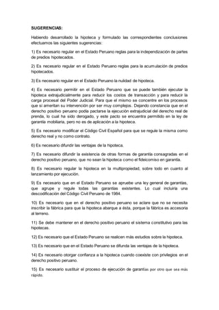SUGERENCIAS:
Habiendo desarrollado la hipoteca y formulado las correspondientes conclusiones
efectuamos las siguientes sugerencias:
1) Es necesario regular en el Estado Peruano reglas para la independización de partes
de predios hipotecados.
2) Es necesario regular en el Estado Peruano reglas para la acumulación de predios
hipotecados.
3) Es necesario regular en el Estado Peruano la nulidad de hipoteca.
4) Es necesario permitir en el Estado Peruano que se puede también ejecutar la
hipoteca extrajudicialmente para reducir los costos de transacción y para reducir la
carga procesal del Poder Judicial. Para que el mismo se concentre en los procesos
que si ameritan su intervención por ser muy complejos. Dejando constancia que en el
derecho positivo peruano podía pactarse la ejecución extrajudicial del derecho real de
prenda, lo cual ha sido derogado, y este pacto se encuentra permitido en la ley de
garantía mobiliaria, pero no es de aplicación a la hipoteca.
5) Es necesario modificar el Código Civil Español para que se regule la misma como
derecho real y no como contrato.
6) Es necesario difundir las ventajas de la hipoteca.
7) Es necesario difundir la existencia de otras formas de garantía consagradas en el
derecho positivo peruano, que no sean la hipoteca como el fideicomiso en garantía.
8) Es necesario regular la hipoteca en la multipropiedad, sobre todo en cuanto al
lanzamiento por ejecución.
9) Es necesario que en el Estado Peruano se apruebe una ley general de garantías,
que agrupe y regule todas las garantías existentes. Lo cual incluiría una
descodificación del Código Civil Peruano de 1984.
10) Es necesario que en el derecho positivo peruano se aclare que no se necesita
inscribir la fábrica para que la hipoteca abarque a ésta, porque la fábrica es accesoria
al terreno.
11) Se debe mantener en el derecho positivo peruano el sistema constitutivo para las
hipotecas.
12) Es necesario que el Estado Peruano se realicen más estudios sobre la hipoteca.
13) Es necesario que en el Estado Peruano se difunda las ventajas de la hipoteca.
14) Es necesario otorgar confianza a la hipoteca cuando coexiste con privilegios en el
derecho positivo peruano.
15) Es necesario sustituir el proceso de ejecución de garantías por otro que sea más
rápido.
 