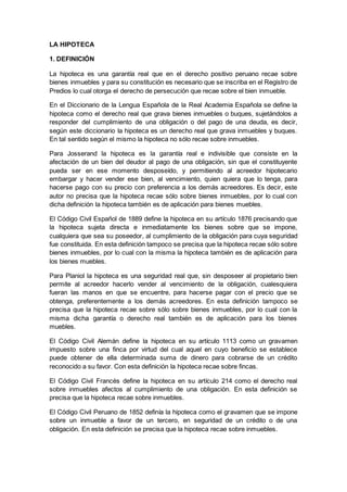 LA HIPOTECA
1. DEFINICIÓN
La hipoteca es una garantía real que en el derecho positivo peruano recae sobre
bienes inmuebles y para su constitución es necesario que se inscriba en el Registro de
Predios lo cual otorga el derecho de persecución que recae sobre el bien inmueble.
En el Diccionario de la Lengua Española de la Real Academia Española se define la
hipoteca como el derecho real que grava bienes inmuebles o buques, sujetándolos a
responder del cumplimiento de una obligación o del pago de una deuda, es decir,
según este diccionario la hipoteca es un derecho real que grava inmuebles y buques.
En tal sentido según el mismo la hipoteca no sólo recae sobre inmuebles.
Para Josserand la hipoteca es la garantía real e indivisible que consiste en la
afectación de un bien del deudor al pago de una obligación, sin que el constituyente
pueda ser en ese momento desposeído, y permitiendo al acreedor hipotecario
embargar y hacer vender ese bien, al vencimiento, quien quiera que lo tenga, para
hacerse pago con su precio con preferencia a los demás acreedores. Es decir, este
autor no precisa que la hipoteca recae sólo sobre bienes inmuebles, por lo cual con
dicha definición la hipoteca también es de aplicación para bienes muebles.
El Código Civil Español de 1889 define la hipoteca en su artículo 1876 precisando que
la hipoteca sujeta directa e inmediatamente los bienes sobre que se impone,
cualquiera que sea su poseedor, al cumplimiento de la obligación para cuya seguridad
fue constituida. En esta definición tampoco se precisa que la hipoteca recae sólo sobre
bienes inmuebles, por lo cual con la misma la hipoteca también es de aplicación para
los bienes muebles.
Para Planiol la hipoteca es una seguridad real que, sin desposeer al propietario bien
permite al acreedor hacerlo vender al vencimiento de la obligación, cualesquiera
fueran las manos en que se encuentre, para hacerse pagar con el precio que se
obtenga, preferentemente a los demás acreedores. En esta definición tampoco se
precisa que la hipoteca recae sobre sólo sobre bienes inmuebles, por lo cual con la
misma dicha garantía o derecho real también es de aplicación para los bienes
muebles.
El Código Civil Alemán define la hipoteca en su artículo 1113 como un gravamen
impuesto sobre una finca por virtud del cual aquel en cuyo beneficio se establece
puede obtener de ella determinada suma de dinero para cobrarse de un crédito
reconocido a su favor. Con esta definición la hipoteca recae sobre fincas.
El Código Civil Francés define la hipoteca en su artículo 214 como el derecho real
sobre inmuebles afectos al cumplimiento de una obligación. En esta definición se
precisa que la hipoteca recae sobre inmuebles.
El Código Civil Peruano de 1852 definía la hipoteca como el gravamen que se impone
sobre un inmueble a favor de un tercero, en seguridad de un crédito o de una
obligación. En esta definición se precisa que la hipoteca recae sobre inmuebles.
 