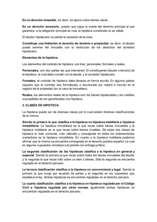 Es un derecho inmueble, es decir, se ejerce sobre bienes raíces.
Es un derecho accesorio, puesto que sigue la suerte del derecho principal al que
garantiza, si la obligación principal es nula, la hipoteca constituida no es válida.
El deudor hipotecario no pierde la posesión de la cosa.
Constituye una limitación al derecho de dominio o propiedad, es decir, el deudor
puede servirse del inmueble con la restricción de los derechos del acreedor
hipotecario.
Elementos de la hipoteca.
Los elementos del contrato de hipoteca, son tres: personales, formales y reales.
Personales, son dos partes las que intervienen: El constituyente (deudor o tercero) de
la hipoteca, el cual debe cumplir con la deuda, y el acreedor hipotecario.
Formales, el contrato de hipoteca debe llevarse en forma escrita. En algunos países
requiere que el contrato sea formalizado o escriturado por notario e inscrito en el
registro de la propiedad (en el caso de inmuebles).
Reales, los elementos reales de la hipoteca son: los bienes hipotecables y los créditos
susceptibles de ser garantizados con hipoteca.
2. CLASES DE HIPOTECA
La hipoteca puede ser de diversas clases por lo cual existen diversas clasificaciones
de la misma.
Siendo la primera la que clasifica a la hipoteca en hipoteca mobiliaria e hipoteca
inmobiliaria. La hipoteca inmobiliaria es la que recae sobre bienes inmuebles y la
hipoteca mobiliaria es la que recae sobre bienes muebles. De estas dos clases de
hipoteca la más conocida, más utilizada y consagrada en todos los ordenamientos
sustantivos es la hipoteca inmobiliaria. En cuanto a la hipoteca mobiliaria podemos
afirmar que la misma se encuentra consagrada en el derecho positivo español. La cual
en algunos supuestos remplaza a la prenda con entrega jurídica.
La segunda clasificación de las hipotecas clasifica a la hipoteca en general y
especial. Siendo la primera la que recae sobre todos los bienes inmuebles del deudor
y la segunda la que recae sólo sobre un bien o bienes. Sólo la segunda se encuentra
regulada en el derecho peruano.
La tercera clasificación clasifica a la hipoteca en convencional y legal. Siendo la
primera la que surge por acuerdo de partes y la segunda en los supuestos que
establece la ley. Ambas hipotecas se encuentran reguladas en el derecho peruano.
La cuarta clasificación clasifica a la hipoteca en hipoteca regulada por el Código
Civil e hipoteca regulada por otras normas. Igualmente ambas hipotecas se
encuentran reguladas en el derecho peruano.
 