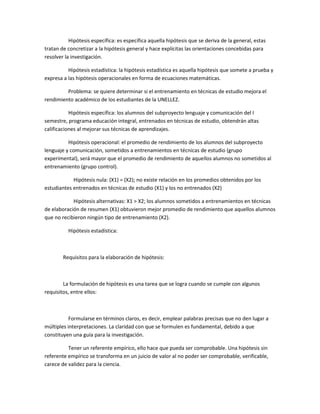 Hipótesis específica: es específica aquella hipótesis que se deriva de la general, estas
tratan de concretizar a la hipótesis general y hace explícitas las orientaciones concebidas para
resolver la investigación.
Hipótesis estadística: la hipótesis estadística es aquella hipótesis que somete a prueba y
expresa a las hipótesis operacionales en forma de ecuaciones matemáticas.
Problema: se quiere determinar si el entrenamiento en técnicas de estudio mejora el
rendimiento académico de los estudiantes de la UNELLEZ.
Hipótesis específica: los alumnos del subproyecto lenguaje y comunicación del I
semestre, programa educación integral, entrenados en técnicas de estudio, obtendrán altas
calificaciones al mejorar sus técnicas de aprendizajes.
Hipótesis operacional: el promedio de rendimiento de los alumnos del subproyecto
lenguaje y comunicación, sometidos a entrenamientos en técnicas de estudio (grupo
experimental), será mayor que el promedio de rendimiento de aquellos alumnos no sometidos al
entrenamiento (grupo control).
Hipótesis nula: (X1) = (X2); no existe relación en los promedios obtenidos por los
estudiantes entrenados en técnicas de estudio (X1) y los no entrenados (X2)
Hipótesis alternativas: X1 > X2; los alumnos sometidos a entrenamientos en técnicas
de elaboración de resumen (X1) obtuvieron mejor promedio de rendimiento que aquellos alumnos
que no recibieron ningún tipo de entrenamiento (X2).
Hipótesis estadística:

Requisitos para la elaboración de hipótesis:

La formulación de hipótesis es una tarea que se logra cuando se cumple con algunos
requisitos, entre ellos:

Formularse en términos claros, es decir, emplear palabras precisas que no den lugar a
múltiples interpretaciones. La claridad con que se formulen es fundamental, debido a que
constituyen una guía para la investigación.
Tener un referente empírico, ello hace que pueda ser comprobable. Una hipótesis sin
referente empírico se transforma en un juicio de valor al no poder ser comprobable, verificable,
carece de validez para la ciencia.

 