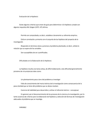 Evaluación de la Hipótesis:

Existe algunos criterios que sirven de guía para determinar si la hipótesis cumple con
algunos requisitos Mc Güigan (1971: 67) afirma:

Permite ser comprobada, es decir, establece claramente su referente empírico.
Está en correlación y armonía con el conjunto de las hipótesis del proyecto de la
investigación
Responde en términos claros y precisos al problema planteado, es decir, señala la
relación que se espera de las variables.
Son susceptibles de ser cuantificadas.

Dificultades en la Elaboración de la Hipótesis:

La hipótesis resulta una tarea ardua, de difícil elaboración, esta dificultad generalmente
proviene de circunstancias tales como:

Un planteamiento poco claro del problema a investigar
Falta de conocimiento del marco teórico de la investigación como consecuencia de la
poca claridad que se tiene del problema que se desea resolver.
Carencia de habilidad para desarrollar y utilizar el referente teórico – conceptual.
En general, por el desconocimiento de los procesos de la ciencia y la investigación, por lo
tanto ausencia de criterios para la elaboración de hipótesis y selección de técnicas de investigación
adecuadas al problema que se investiga.

VARIABLE

 