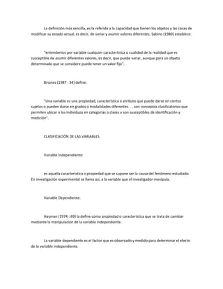 La definición más sencilla, es la referida a la capacidad que tienen los objetos y las cosas de
modificar su estado actual, es decir, de variar y asumir valores diferentes. Sabino (1980) establece:

"entendemos por variable cualquier característica o cualidad de la realidad que es
susceptible de asumir diferentes valores, es decir, que puede variar, aunque para un objeto
determinado que se considere puede tener un valor fijo".

Briones (1987 : 34) define:

"Una variable es una propiedad, característica o atributo que puede darse en ciertos
sujetos o pueden darse en grados o modalidades diferentes. . . son conceptos clasificatorios que
permiten ubicar a los individuos en categorías o clases y son susceptibles de identificación y
medición".

CLASIFICACIÓN DE LAS VARIABLES

Variable Independiente:

es aquella característica o propiedad que se supone ser la causa del fenómeno estudiado.
En investigación experimental se llama así, a la variable que el investigador manipula.

Variable Dependiente:

Hayman (1974 : 69) la define como propiedad o característica que se trata de cambiar
mediante la manipulación de la variable independiente.

La variable dependiente es el factor que es observado y medido para determinar el efecto
de la variable independiente.

 