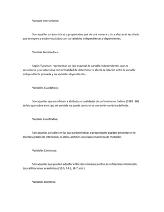 Variable Interviniente:

Son aquellas características o propiedades que de una manera u otra afectan el resultado
que se espera y están vinculadas con las variables independientes y dependientes.

Variable Moderadora:

Según Tuckman: representan un tipo especial de variable independiente, que es
secundaria, y se selecciona con la finalidad de determinar si afecta la relación entre la variable
independiente primaria y las variables dependientes.

Variables Cualitativas:

Son aquellas que se refieren a atributos o cualidades de un fenómeno. Sabino (1989 : 80)
señala que sobre este tipo de variable no puede construirse una serie numérica definida.

Variable Cuantitativa:

Son aquellas variables en las que características o propiedades pueden presentarse en
diversos grados de intensidad, es decir, admiten una escala numérica de medición.

Variables Continuas:

Son aquellas que pueden adoptar entre dos números puntos de referencias intermedio.
Las calificaciones académicas (10.5, 14.6, 18.7, etc.)

Variables Discretas:

 
