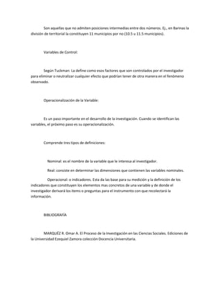 Son aquellas que no admiten posiciones intermedias entre dos números. Ej., en Barinas la
división de territorial la constituyen 11 municipios por no (10.5 u 11.5 municipios).

Variables de Control:

Según Tuckman: La define como esos factores que son controlados por el investigador
para eliminar o neutralizar cualquier efecto que podrían tener de otra manera en el fenómeno
observado.

Operacionalización de la Variable:

Es un paso importante en el desarrollo de la investigación. Cuando se identifican las
variables, el próximo paso es su operacionalización.

Comprende tres tipos de definiciones:

Nominal: es el nombre de la variable que le interesa al investigador.
Real: consiste en determinar las dimensiones que contienen las variables nominales.
Operacional: o indicadores. Esta da las base para su medición y la definición de los
indicadores que constituyen los elementos mas concretos de una variable y de donde el
investigador derivará los items o preguntas para el instrumento con que recolectará la
información.

BIBLIOGRAFÍA

MARQUÉZ R. Omar A. El Proceso de la Investigación en las Ciencias Sociales. Ediciones de
la Universidad Ezequiel Zamora colección Docencia Universitaria.

 