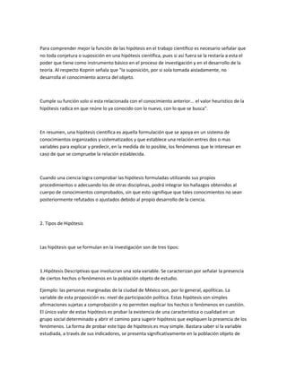 Para comprender mejor la función de las hipótesis en el trabajo científico es necesario señalar que
no toda conjetura o suposición en una hipótesis científica, pues si así fuera se la restaría a esta el
poder que tiene como instrumento básico en el proceso de investigación y en el desarrollo de la
teoría. Al respecto Kopnin señala que "la suposición, por si sola tomada aisladamente, no
desarrolla el conocimiento acerca del objeto.

Cumple su función solo si esta relacionada con el conocimiento anterior... el valor heuristico de la
hipótesis radica en que reúne lo ya conocido con lo nuevo, con lo que se busca".

En resumen, una hipótesis científica es aquella formulación que se apoya en un sistema de
conocimientos organizados y sistematizados y que establece una relación entres dos o mas
variables para explicar y predecir, en la medida de lo posible, los fenómenos que le interesan en
caso de que se compruebe la relación establecida.

Cuando una ciencia logra comprobar las hipótesis formuladas utilizando sus propios
procedimientos o adecuando los de otras disciplinas, podrá integrar los hallazgos obtenidos al
cuerpo de conocimientos comprobados, sin que esto signifique que tales conocimientos no sean
posteriormente refutados o ajustados debido al propio desarrollo de la ciencia.

2. Tipos de Hipótesis

Las hipótesis que se formulan en la investigación son de tres tipos:

1.Hipótesis Descriptivas que involucran una sola variable. Se caracterizan por señalar la presencia
de ciertos hechos o fenómenos en la población objeto de estudio.
Ejemplo: las personas marginadas de la ciudad de México son, por lo general, apolíticas. La
variable de esta proposición es: nivel de participación política. Estas hipótesis son simples
afirmaciones sujetas a comprobación y no permiten explicar los hechos o fenómenos en cuestión.
El único valor de estas hipótesis es probar la existencia de una característica o cualidad en un
grupo social determinado y abrir el camino para sugerir hipótesis que expliquen la presencia de los
fenómenos. La forma de probar este tipo de hipótesis es muy simple. Bastara saber si la variable
estudiada, a través de sus indicadores, se presenta significativamente en la población objeto de

 