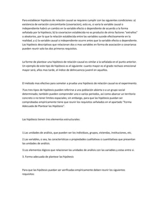 Para establecer hipótesis de relación causal se requiere cumplir con las siguientes condiciones: a)
existencia de variación concomitante (covariacion), esto es, si varia la variable causal o
independiente habrá un cambio en la variable efecto o dependiente de acuerdo a la forma
señalada por la hipótesis; b) la covariacion establecida no es producto de otros factores "extraños"
o aleatorios, por lo que la relación establecida entre las variables sucede efectivamente en la
realidad, y c) la variable causal o independiente ocurre antes que la variable efecto o dependiente.
Las hipótesis descriptivas que relacionan dos o mas variables en forma de asociación o covarianza
pueden reunir solo los dos primeros requisitos.

La forme de plantear una hipótesis de relación causal es similar a la señalada en el punto anterior.
Un ejemplo de este tipo de hipótesis es el siguiente: cuanto mayor es el grado rechazo emocional
mayor será, años mas tarde, el índice de delincuencia juvenil en aquellos.

El método mas efectivo para someter a prueba una hipótesis de relación causal es el experimento.
7Los tres tipos de hipótesis pueden referirse a una población abierta o a un grupo social
determinado; también pueden comprender uno o varios periodos, así como abarcar un territorio
concreto o no tener limites espaciales; sin embargo, para que las hipótesis puedan ser
comprobadas empíricamente tiene que reunir los requisitos señalados en el apartado "Forma
Adecuada de Plantear las Hipótesis".

Las hipótesis tienen tres elementos estructurales:

1.Las unidades de análisis, que pueden ser los individuos, grupos, viviendas, instituciones, etc.
2.Las variables, o sea, las características o propiedades cualitativas o cuantitativas que presentan
las unidades de análisis.
3.Los elementos lógicos que relacionan las unidades de análisis con las variables y estas entre si.
3. Forma adecuada de plantear las hipótesis

Para que las hipótesis puedan ser verificadas empíricamente deben reunir los siguientes
requisitos:

 