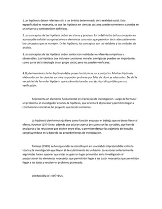 1.Las hipótesis deben referirse solo a un ámbito determinado de la realidad social. Esta
especificidad es necesaria, ya que las hipótesis en ciencias sociales pueden someterse a prueba en
un universo y contexto bien definidos.
2.Los conceptos de las hipótesis deben ser claros y precisos. En la definición de los conceptos es
aconsejable señalar las operaciones o elementos concretos que permitan decir adecuadamente
los conceptos que se manejen. En las hipótesis, los conceptos son las variables y las unidades de
análisis.
3.Los conceptos de las hipótesis deben contar con realidades o referentes empíricos u
observables. Las hipótesis que incluyen cuestiones morales o religiosas pueden ser importantes
como parte de la ideología de un grupo social, pero no pueden verificarse.

4.El planteamiento de las hipótesis debe prever las técnicas para probarlas. Muchas hipótesis
elaboradas en las ciencias sociales no pueden probarse por falta de técnicas adecuadas. De ahí la
necesidad de formular hipótesis que estén relacionadas con técnicas disponibles para su
verificación.

Representa un elemento fundamental en el proceso de investigación. Luego de formular
un problema, el investigador enuncia la hipótesis, que orientará el proceso y permitirá llegar a
conclusiones concretas del proyecto que recién comienza.

La hipótesis bien formulada tiene como función encausar el trabajo que se desea llevar al
efecto. Hayman (1974) cita: además que aclaran acerca de cuales son las variables, que han de
analizarse y las relaciones que existen entre ellas, y permiten derivar los objetivos del estudio
constituyéndose en la base de los procedimientos de investigación.

Tamayo (1989), señala que éstas se constituyen en un eslabón imprescindible entre la
teoría y la investigación que llevan al descubrimiento de un hecho. Las razones anteriormente
esgrimidas hacen suponer que éstas ocupan un lugar primordial en la investigación al
proporcionar los elementos necesarios que permitirán llegar a los datos necesarios que permitirán
llegar a los datos y resolver el problema planteado.

DEFINICIÓN DE HIPÓTESIS

 