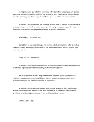 Es una proposición que establece relaciones, entre los hechos; para otros es una posible
solución al problema; otros mas sustentan que la hipótesis no es mas otra cosa que una relación
entre las variables, y por último, hay quienes afirman que es un método de comprobación.

La hipótesis como proposición que establece relación entre los hechos: una hipótesis es el
establecimiento de un vínculo entre los hechos que el investigador va aclarando en la medida en
que pueda generar explicaciones lógicas del porqué se produce este vínculo.

Tamayo (1989 – 75): afirma que:

"La hipótesis es una proposición que nos permite establecer relaciones entre los hechos.
Su valor reside en la capacidad para establecer mas relaciones entre los hechos y explicar el por
que se producen".

Arias (1897 – 55) asegura que:

La hipótesis tiene como propósito llegar a la comprensión del porqué entre dos elementos
se establece algún tipo definido de relación y establece que la hipótesis:

"Es una proposición respecto a alguno elementos empíricos y otros conceptos y sus
relaciones mutuas, que emerge mas allá de los hechos y las experiencias conocidas, con el
propósito de llegar a una mayor comprensión de los mismos".

La hipótesis como una posible solución del problema: la hipótesis no es solamente la
explicación o comprensión del vínculo que se establece entre los elementos inmersos en un
problema, es también el planteamiento de una posible solución al mismo.

Pardinas (1974 – 132):

 