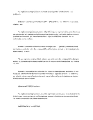 "La hipótesis es una proposición anunciada para responder tentativamente a un
problema".

Deben ser sustentada por Van Dalen (1974 – 170) conduce a una definición en la que se
establece que:

"La hipótesis son posibles soluciones del problema que se expresan como generalizaciones
o proposiciones. Se trata de enunciados que constan de elementos expresados según un sistema
ordenado de relaciones, que pretenden describir o explicar condiciones o sucesos aún no
confirmados por los hechos".

Hipótesis como relación entre variables: Kerlinger (1985 : 12) expresa; una expresión de
las relaciones existentes entre dos o mas variables, la hipótesis se formula en términos de oración
aseverativa por lo tanto:

"Es una expresión conjetural de la relación que existe entre dos o más variables. Siempre
aparece en forma de oración aseverativa y relaciona de manera general o específica, una variable
con otra.

Hipótesis como método de comprobación: para otros investigadores, la hipótesis es algo
mas que el establecimiento de relaciones entre elementos, o la posible solución a un problema;
por lo tanto; afirman que es fundamentalmente y ante todo, una herramienta de comprobación
de los supuestos con la realidad.

Abouhamad (1965:74) sostiene:

"La hipótesis es una proposición, condición o principio que se supone sin certeza con el fin
de derivar sus consecuencias con hechos lógicos y, por este método comprobar su concordancia
con hechos conocidos o que puedan determinarse".

IMPORTANCIA DE LA HIPÓTESIS

 