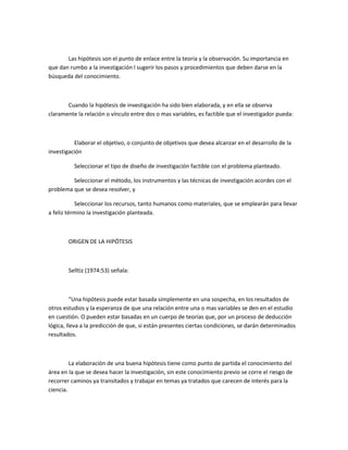 Las hipótesis son el punto de enlace entre la teoría y la observación. Su importancia en
que dan rumbo a la investigación l sugerir los pasos y procedimientos que deben darse en la
búsqueda del conocimiento.

Cuando la hipótesis de investigación ha sido bien elaborada, y en ella se observa
claramente la relación o vínculo entre dos o mas variables, es factible que el investigador pueda:

Elaborar el objetivo, o conjunto de objetivos que desea alcanzar en el desarrollo de la
investigación
Seleccionar el tipo de diseño de investigación factible con el problema planteado.
Seleccionar el método, los instrumentos y las técnicas de investigación acordes con el
problema que se desea resolver, y
Seleccionar los recursos, tanto humanos como materiales, que se emplearán para llevar
a feliz término la investigación planteada.

ORIGEN DE LA HIPÓTESIS

Selltiz (1974:53) señala:

"Una hipótesis puede estar basada simplemente en una sospecha, en los resultados de
otros estudios y la esperanza de que una relación entre una o mas variables se den en el estudio
en cuestión. O pueden estar basadas en un cuerpo de teorías que, por un proceso de deducción
lógica, lleva a la predicción de que, si están presentes ciertas condiciones, se darán determinados
resultados.

La elaboración de una buena hipótesis tiene como punto de partida el conocimiento del
área en la que se desea hacer la investigación, sin este conocimiento previo se corre el riesgo de
recorrer caminos ya transitados y trabajar en temas ya tratados que carecen de interés para la
ciencia.

 
