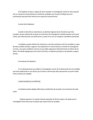 Si la hipótesis se basa u origina de otros estudios, la investigación estará en clara relación
con un cuerpo de conocimientos ya existentes, probados, por lo que el trabajo será una
contribución que permitirá reforzar ese cuerpo de conocimientos.

Función de la Hipótesis:

Cuando se describe su importancia, se plantean algunas de las funciones que ellas
cumplen, porque además de ser guías en el proceso de investigación, también pueden servir para
indicar que observaciones son pertinentes y cuales no lo son con respecto al problema planteado.

La hipótesis puede señalar loas relaciones o vínculos existentes entre las variables y cuales
de ellas se deben estudiar, sugieren una explicación en ciertos hechos y orientan la investigación
en otros, sirve para establecer la forma en que debe organizarse eficientemente el análisis de los
datos. Hernández agrega que entre otras funciones, su objetivo principal, es de aprobar y sugerir
teorías.

Formulación de Hipótesis:

Es un planteamiento que elabora el investigador a partir de la observación de una realidad
que tiene explicación en una teoría, por lo tanto se afirma que ellas representan un punto medio
entre la teoría y la realidad.

CLASIFICACIÓN DE LA HIPÓTESIS

La hipótesis puede adoptar diferentes y clasificarles de acuerdo a la convivencia de cada
autor:

Hipótesis general: es cuando trata de responder de forma amplia a las dudas que el
investigador tiene acerca de la relación que existe entre las variables.

 