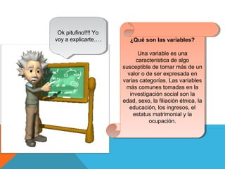 Ok pitufino!!!! Yo
voy a explicarte….
Ok pitufino!!!! Yo
voy a explicarte…. ¿Qué son las variables?
Una variable es una
característica de algo
susceptible de tomar más de un
valor o de ser expresada en
varias categorías. Las variables
más comunes tomadas en la
investigación social son la
edad, sexo, la filiación étnica, la
educación, los ingresos, el
estatus matrimonial y la
ocupación.
¿Qué son las variables?
Una variable es una
característica de algo
susceptible de tomar más de un
valor o de ser expresada en
varias categorías. Las variables
más comunes tomadas en la
investigación social son la
edad, sexo, la filiación étnica, la
educación, los ingresos, el
estatus matrimonial y la
ocupación.
 