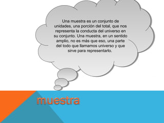 Una muestra es un conjunto de
unidades, una porción del total, que nos
representa la conducta del universo en
su conjunto. Una muestra, en un sentido
amplio, no es más que eso, una parte
del todo que llamamos universo y que
sirve para representarlo.
Una muestra es un conjunto de
unidades, una porción del total, que nos
representa la conducta del universo en
su conjunto. Una muestra, en un sentido
amplio, no es más que eso, una parte
del todo que llamamos universo y que
sirve para representarlo.
 