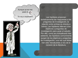 Aunque ya se nos
pasó el
Te voy a explicar!!!
Aunque ya se nos
pasó el
Te voy a explicar!!! Las hipótesis proponen
tentativamente las respuestas a las
preguntas de investigación, la
relación entre ambas es directa e
íntima. Las hipótesis relevan a los
objetivos y preguntas de
investigación para guiar el estudio.
Por ello, como se puntualizará más
adelante, las hipótesis comúnmente
surgen de los objetivos y preguntas
de investigación, una vez que éstas
han sido reevaluadas a raíz de la
revisión de la literatura.
 