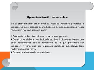 Operacionalización de variables.
Es el procedimiento por el cual se pasa de variables generales a
indicadores, es el proceso de medición en las ciencias sociales y está
compuesto por una serie de fases:
Búsqueda de las dimensiones de la variable general.
Construir o elaborar los indicadores. Los indicadores tienen que
estar relacionados con la dimensión de la que pretenden ser
indicador, y tiene que ser expresión numérica cuantitativa (que
podamos obtener datos).
Operacionalización de las variables
Operacionalización de variables.
Es el procedimiento por el cual se pasa de variables generales a
indicadores, es el proceso de medición en las ciencias sociales y está
compuesto por una serie de fases:
Búsqueda de las dimensiones de la variable general.
Construir o elaborar los indicadores. Los indicadores tienen que
estar relacionados con la dimensión de la que pretenden ser
indicador, y tiene que ser expresión numérica cuantitativa (que
podamos obtener datos).
Operacionalización de las variables
 