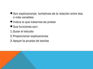 Son explicaciones tentativas de la relación entre dos
o más variables
Indica lo que tratamos de probar
Sus funciones son:
1.Guiar el estudio
2.Proporcionar explicaciones
3.Apoyar la prueba de teorías
 