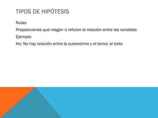 TIPOS DE HIPÓTESIS
Nulas
Proposiciones que niegan o refutan la relación entre las variables
Ejemplo:
Ho: No hay relación entre la autoestima y el temor al éxito
 