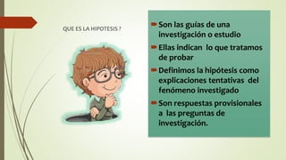 QUE ES LA HIPOTESIS ?
Son las guías de una
investigación o estudio
Ellas indican lo que tratamos
de probar
Definimos la hipótesis como
explicaciones tentativas del
fenómeno investigado
Son respuestas provisionales
a las preguntas de
investigación.
 