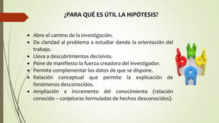 ¿PARA QUÉ ES ÚTIL LA HIPÓTESIS?
 Abre el camino de la investigación.
 Da claridad al problema a estudiar dando la orientación del
trabajo.
 Lleva a descubrimientos decisivos.
 Pone de manifiesto la fuerza creadora del investigador.
 Permite complementar los datos de que se dispone.
 Relación conceptual que permite la explicación de
fenómenos desconocidos.
 Ampliación e incremento del conocimiento (relación
conocido – conjeturas formuladas de hechos desconocidos).
 