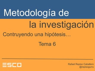 la investigación
Rafael Repiso Caballero
@repisogurru
Contruyendo una hipótesis…
Tema 6
Metodología de
 