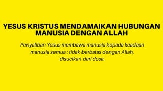 Penyaliban Yesus membawa manusia kepada keadaan
manusia semua : tidak berbatas dengan Allah,
disucikan dari dosa.
YESUS KRISTUS MENDAMAIKAN HUBUNGAN
MANUSIA DENGAN ALLAH
 