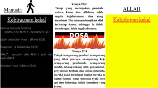 Manusia ALLAH
Kebinasaan kekal Kehidupan kekal
Semua manusia berdosa
(Roma 3:23, Mzm 51:7) (Roma 5:12)
Upah dosa ialah maut (Roma 6:23)
Hukuman (2 Tesalonika 1:8-9)
MAUT : terpisah dari Allah / jauh dari
hadiratNYA
Keadaan maut (Matius 25:4)
Yesaya 59:2
Tetapi yang merupakan pemisah
antara kamu dan Allahmu ialah
segala kejahatanmu, dan yang
membuat Dia menyembunyikan diri
terhadap kamu, sehingga Ia tidak
mendengar, ialah segala dosamu.
DOSA
Wahyu 21:8
Tetapi orang-orang penakut, orang-orang
yang tidak percaya, orang-orang keji,
orang-orang pembunuh, orang-orang
sundal, tukang-tukang sihir, penyembah-
penyembah berhala dan semua pendusta,
mereka akan mendapat bagian mereka di
dalam lautan yang menyala-nyala oleh
api dan belerang; inilah kematian yang
kedua.
 