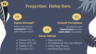 Dasar Alkitab
✔ Kolose 3:9-10 -> Manusia Baru
✔ Efesus 4:23-24 -> Pembaharuan Roh dan Pikiran
✔ Galatia 2:20 -> Hidup Bagi Kristus
✔ Yohanes 15:7 -> Menghasilkan Buah
01 02
03
Pengertian: Hidup Baru
02
Kapan Dimulai?
Ketika kita mampu
meresponi Firman
Allah dengan benar.
Diawali Pertobatan
Kesadaran akan
keberdosaan kita dan
kasih Allah yang besar.
 