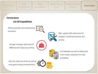 Introduction
Basic
Architecture
High
Availability
IMDB Cache
Grid
Experimental
Results
Conclusion
Conclusions
ACID properties and transactional
semantics
Storage manager optimized for
IMDB and for high concurrency
SQL support with extensions for
analytics, stored procedures and
access
Very low response times as well as
very good scaling characteristics
Full database as well as table-level
multi-master replication for high
availability
List Of Capabilities
 