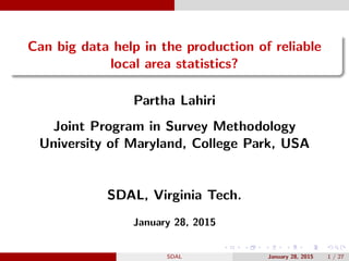 Can big data help in the production of reliable
local area statistics?
Partha Lahiri
Joint Program in Survey Methodology
University of Maryland, College Park, USA
SDAL, Virginia Tech.
January 28, 2015
SDAL January 28, 2015 1 / 27
 