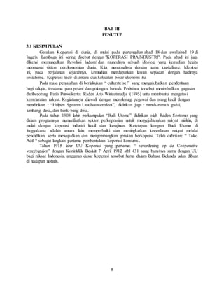 8
BAB III
PENUTUP
3.1 KESIMPULAN
Gerakan Koperasi di dunia, di mulai pada pertengahan abad 18 dan awal abad 19 di
Inggris. Lembaga ini sering disebut dengan "KOPERASI PRAINDUSTRI". Pada abad ini juga
dikenal memunculkan Revolusi Industri dan munculnya sebuah ideologi yang kemudian begitu
menguasai sistem perekonomian dunia. Kita mengenalnya dengan nama kapitalisme. Ideologi
ini, pada perjalanan sejarahnya, kemudian mendapatkan lawan sepadan dengan hadirnya
sosialisme. Koperasi hadir di antara dua kekuatan besar ekonomi itu.
Pada masa penjajahan di berlakukan “ culturstelsel” yang mengakibatkan penderitaan
bagi rakyat, terutama para petani dan golongan bawah. Peristiwa tersebut menimbulkan gagasan
daribseorang Patih Purwokerto: Raden Ario Wiriaatmadja (1895) untu membantu mengatasi
kemelaratan rakyat. Kegiatannya diawali dengan menolonag pegawai dan orang kecil dengan
mendirikan : “ Hulpen Spaaren Laudbouwcredeet”, didirikan juga : rumah-rumah gadai,
lumbang desa, dan bank-bang desa.
Pada tahun 1908 lahir perkumpulan “Budi Utomo” didirikan oleh Raden Soetomo yang
dalam programnya memanfaatkan sektor perkoprasian untuk menyejahterakan rakyat miskin, di
mulai dengan koperasi industri kecil dan kerajinan. Ketetapan kongres Budi Utomo di
Yogyakarta adalah antara lain: memperbaiki dan meningkatkan kecerdasan rakyat melalui
pendidikan, serta mewujudkan dan mengembangkan gerakan berkoprasi. Telah didirikan: “ Toko
Adil “ sebagai langkah pertama pembentukan koperasi konsumsi.
Tahun 1915 lahir UU Koperasi yang pertama: “ verordening op de Cooperative
vereebiguijen” dengan Koninklijk Besluit 7 April 1912 stbl 431 yang bunyinya sama dengan UU
bagi rakyat Indonesia, anggaran dasar koperasi tersebut harus dalam Bahasa Belanda udan dibuat
di hadapan notaris.
 