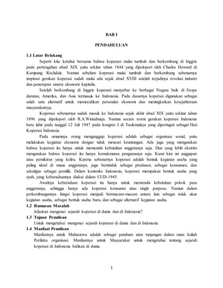1
BAB I
PENDAHULUAN
1.1 Latar Belakang
Seperti kita ketahui bersama bahwa koperasi mulai tumbuh dan berkembang di Inggris
pada pertengahan abad XIX yaitu sekitar tahun 1844 yang dipelopori oleh Charles Howard di
Kampung Rochdale. Namun sebelum koperasi mulai tumbuh dan berkembang sebenarnya
inspirasi gerakan koperasi sudah mulai ada sejak abad XVIII setelah terjadinya revolusi industri
dan penerapan sistem ekonomi kapitalis.
Setelah berkembang di Inggris koperasi menyebar ke berbagai Negara baik di Eropa
daratan, Amerika, dan Asia termasuk ke Indonesia. Pada dasarnya koperasi digunakan sebagai
salah satu alternatif untuk memecahkan persoalan ekonomi dan meningkatkan kesejahteraan
masyarakatnya.
Koperasi sebenarnya sudak masuk ke Indonesia sejak akhir abad XIX yaitu sekitar tahun
1896 yang dipelopori oleh R.A.Wiriadmaja. Namun secara resmi gerakan koperasi Indonesia
baru lahir pada tanggal 12 Juli 1947 pada kongres I di Tasikmalaya yang diperingati sebagai Hari
Koperasi Indonesia.
Pada umumnya orang menganggap koperasi adalah sebagai organisasi sosial, yaitu
melakukan kegiatan ekonomi dengan tidak mencari keuntungan. Ada juga yang mengatakan
bahwa koperasi itu hanya untuk memenuhi kebutuhan anggotanya saja. Dan yang lebih ekstrim
mengatakan bahwa koperasi itu hanya kemakmuran pengurusnya saja. Kami kira ini anggapan
atau pemikiran yang keliru. Karena sebenarnya koperasi adalah bentuk kegiatan usaha yang
paling ideal di mana anggotanya, juga bertindak sebagai produsen, sebagai konsumen, dan
sekaligus sebagai pemilik. Dalam kontenks Indonesia, koperasi merupakan bentuk usaha yang
syah, yang keberadaannya diakui dalam UUD-1945.
Awalnya keberadaan koperasi itu hanya untuk memenuhi kebutuhan pokok para
anggotanya, sehingga hanya ada koperasi konsumsi atau single purpose. Namun dalam
perkembangannya fungsi koperasi menjadi bermacam-macam antara lain sebagai tolak ukur
kegiatan usaha, sebagai bentuk usaha baru, dan sebagai alternatif kegiatan usaha.
1.2 Rumusan Masalah
Jelaskan mengenai sejarah koperasi di dunia dan di Indonesia?
1.3 Tujuan Penulisan
Untuk mengetahui mengenai sejarah koperasi di dunia dan di Indonesia
1.4 Manfaat Penulisan
Manfaatnya untuk Mahasiswa adalah sebagai panduan atau tunjangan dalam mata kuliah
Perilaku organisasi. Manfaatnya untuk Masyarakat untuk mengetahui tentang sejarah
koperasi di Indonesia bahkan di dunia.
 